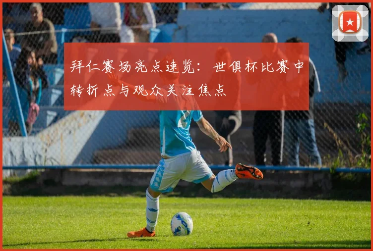 拜仁赛场亮点速览：世俱杯比赛中转折点与观众关注焦点