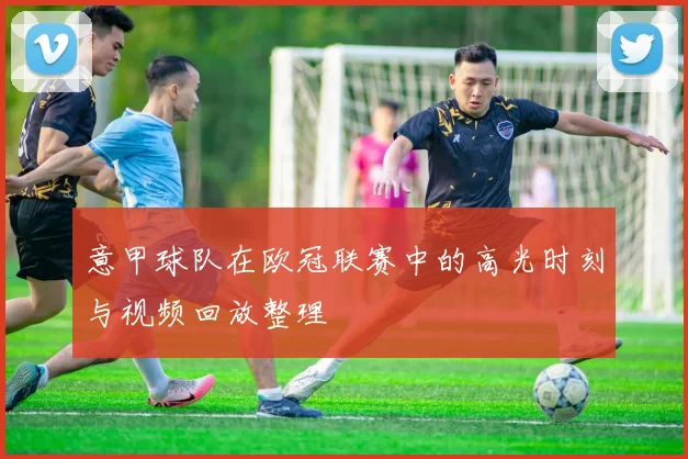 意甲球队在欧冠联赛中的高光时刻与视频回放整理