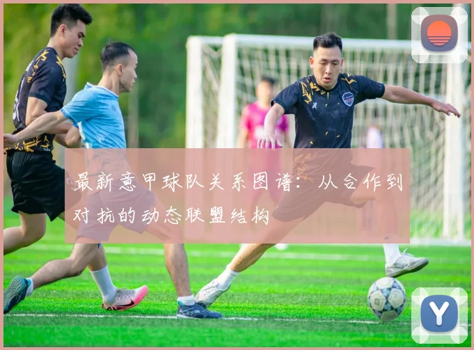 最新意甲球队关系图谱：从合作到对抗的动态联盟结构