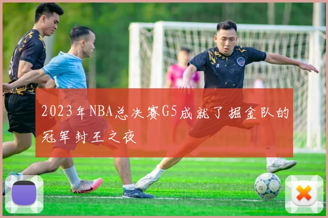 2023年NBA总决赛G5成就了掘金队的冠军封王之夜