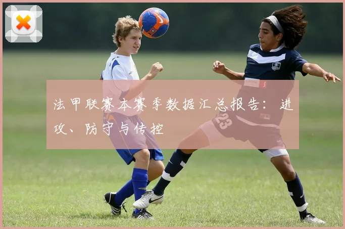 法甲联赛本赛季数据汇总报告：进攻、防守与传控
