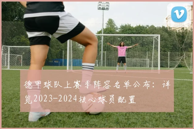 德甲球队上赛季阵容名单公布：详览2023-2024核心球员配置
