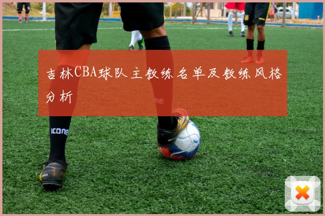 吉林CBA球队主教练名单及教练风格分析