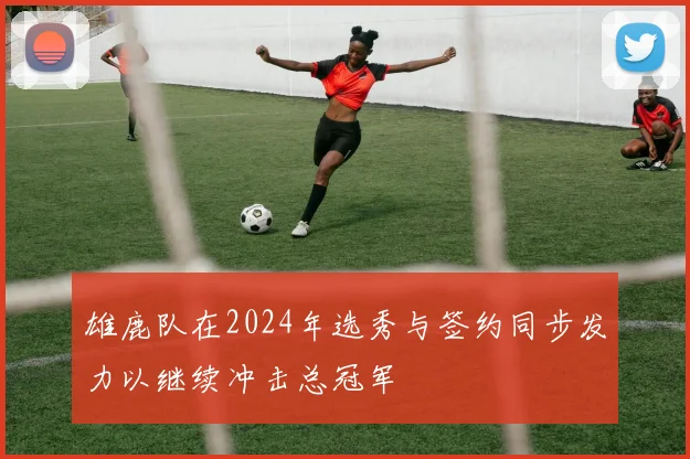 雄鹿队在2024年选秀与签约同步发力以继续冲击总冠军